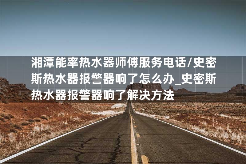 湘潭能率热水器师傅服务电话\史密斯热水器报警器响了怎么办_史密斯热水器报警器响了解决方法